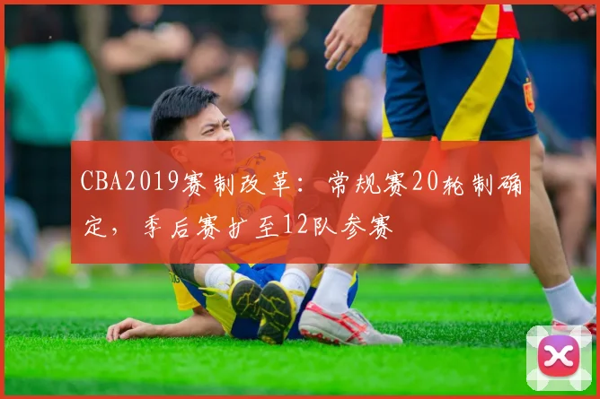 CBA2019赛制改革：常规赛20轮制确定，季后赛扩至12队参赛