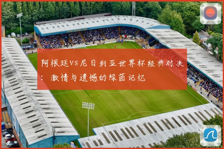 阿根廷vs尼日利亚世界杯经典对决：激情与遗憾的绿茵记忆